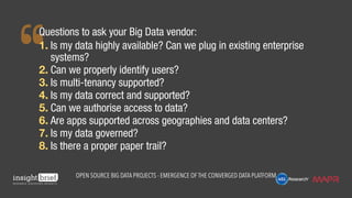 Questions to ask your Big Data vendor:
1.	Is my data highly available? Can we plug in existing enterprise
systems?
2.	Can we properly identify users?
3.	Is multi-tenancy supported?
4.	Is my data correct and supported?
5.	Can we authorise access to data?
6.	Are apps supported across geographies and data centers?
7.	Is my data governed?
8.	Is there a proper paper trail?
Open Source Big Data Projects - Emergence of the Converged Data Platform
 