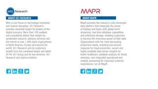 ABOUT 451 RESEARCH ABOUT MAPR
With a core focus on technology innovation
and market disruption, 451 Research
provides essential insight for leaders of the
digital economy. More than 100 analysts
and consultants deliver that insight via
syndicated research, advisory services and
live events to over 1,000 client organizations
in North America, Europe and around the
world. 451 Research and its customers
benefit from the combined assets and talent
of The 451 Group and its two divisions: 451
Research and Uptime Institute.
MapR provides the industry’s only converged
data platform that integrates the power
of Hadoop and Spark with global event
streaming, real-time database capabilities,
and enterprise storage, enabling customers
to harness the enormous power of their data.
Organizations with the most demanding
production needs, including sub-second
response for fraud prevention, secure and
highly available data-driven insights for
better healthcare, petabyte analysis for threat
detection, and integrated operational and
analytic processing for improved customer
experiences, run on MapR.
 
