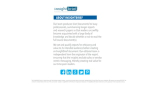 ABOUT INSIGHTBRIEF
Our team produces short documents for busy
professionals, summarising longer reports
and research papers so that readers can swiftly
become acquainted with a large body of
knowledge and decide whether or not to read the
full source document(s).
We vet and qualify reports for relevancy and
value to its intended audience before creating
an InsightBrief document. Our editorial team is
independent from the originator of the report,
ensuring that the insights exclude sales or vendor
centric messaging, thereby creating real value for
our time-poor readers.
The InsightBrief team in conjunction with technology analysts content, summarise existing reports and events independently of input from the source originator.We assume no responsibility for the
content or implied advice from any of the summaries / insights. InsightBrief and iBrief.ly are registered trademarks of InsightBrief.All other trademarks are the property of their respective owners.
 