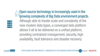 Open source technology is increasingly used in the
growing complexity of Big Data environment projects.
Although able to handle scale and complexity of the
new modern data types, a converged data platform
allows it all to be delivered on a unified platform,
providing centralized management, security, high
availability, fault tolerance and disaster recovery.
Open Source Big Data Projects - Emergence of the Converged Data Platform
 