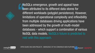 NoSQLs emergence, growth and appeal have
been attributed to its different data stores for
different workloads (polyglot persistence). However,
limitations of operational complexity and inflexibility
from multiple databases driving applications have
been addressed by the growth of multi-model
databases - which support a combination of various
NoSQL data models. NoSQL’s future is predicted to
rest with this approach.
Open Source Big Data Projects - Emergence of the Converged Data Platform
 