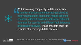 With increasing complexity in data workloads,
a number of actions and data sets get joined at
many management points that require different
consoles, different hardware utilization, different
demands for security and different fault tolerance
and disaster recovery. These concepts drive the
creation of a converged data platform.
Open Source Big Data Projects - Emergence of the Converged Data Platform
 