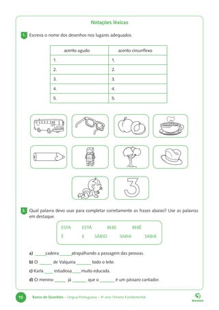 10 Banco de Questões – Língua Portuguesa – 4o
ano | Ensino Fundamental
2. Qual palavra devo usar para completar corretamente as frases abaixo? Use as palavras
em destaque.
ESTA ESTÁ		BEBE		BEBÊ
É E SÁBIO SABIA		 SABIÁ
Notações léxicas
1. Escreva o nome dos desenhos nos lugares adequados.
acento agudo acento circunflexo
1. 1.
2. 2.
3. 3.
4. 4.
5. 5.
a) cadeira atrapalhando a passagem das pessoas.
b) O de Valquiria todo o leite.
c) Karla estudiosa muito educada.
d) O menino já que o é um pássaro cantador.
 