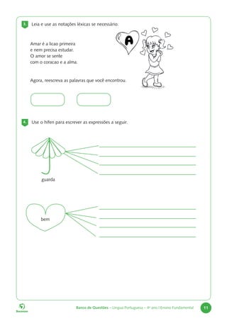Banco de Questões – Língua Portuguesa – 4o
ano | Ensino Fundamental 11
3. Leia e use as notações léxicas se necessário.
4. Use o hífen para escrever as expressões a seguir.
Amar é a licao primeira
e nem precisa estudar.
O amor se sente
com o coracao e a alma.
Agora, reescreva as palavras que você encontrou.
guarda
bem
 