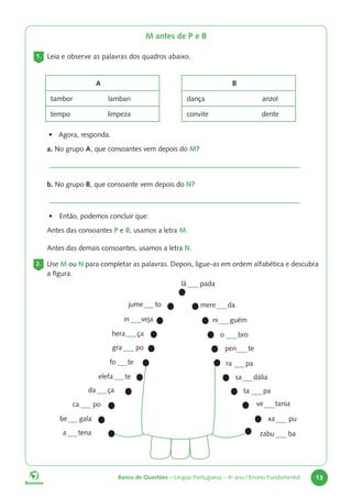 Banco de Questões – Língua Portuguesa – 4o
ano | Ensino Fundamental 13
M antes de P e B
1. Leia e observe as palavras dos quadros abaixo.
2. Use M ou N para completar as palavras. Depois, ligue-as em ordem alfabética e descubra
a figura.
be gala
da ça
hera ça
mere da
ni guém
o bro
pen te
sa dália
xa pu
ra pa
ve tania
ta pa
zabu ba
elefa te
fo te
in veja
jume to
ca po
gra po
lâ pada
a tena
A
tambor lambari
tempo limpeza
B
dança anzol
convite dente
• Agora, responda.
• Então, podemos concluir que:
Antes das consoantes P e B, usamos a letra M.
Antes das demais consoantes, usamos a letra N.
a. No grupo A, que consoantes vem depois do M?
b. No grupo B, que consoante vem depois do N?
 