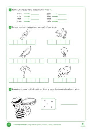 14 Banco de Questões – Língua Portuguesa – 4o
ano | Ensino Fundamental
3. Forme uma nova palavra acrescentando M ou N.
bobo
roda
rapa
mato
pote
lobo
bode
mata
4. Escreva os nomes das gravuras nos quadrinhos a seguir.
5. Para descobrir que estilo de música o Roberto gosta, basta desembaralhar as letras.
M
S
A
A B
 