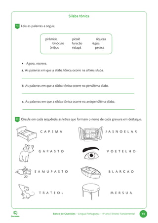 Banco de Questões – Língua Portuguesa – 4o
ano | Ensino Fundamental 15
Sílaba tônica
1. Leia as palavras a seguir.
pirâmide picolé riqueza
binóculo furacão régua
ônibus vatapá peteca
a. As palavras em que a sílaba tônica ocorre na última sílaba.
• Agora, escreva.
c. As palavras em que a sílaba tônica ocorre na antepenúltima sílaba.
b. As palavras em que a sílaba tônica ocorre na penúltima sílaba.
2. Circule em cada sequência as letras que formam o nome de cada gravura em destaque.
C A P E M A
V O E T E L H O
B L A R C A O
G A P A S T O
T R A T E O L
J A S N O E L A R
M E R S U A
S A M Ú P A S T O
 