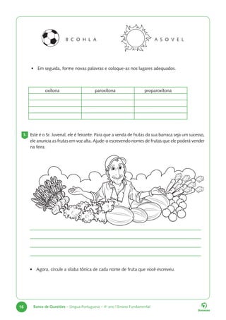 16 Banco de Questões – Língua Portuguesa – 4o
ano | Ensino Fundamental
B C O H L A A S O V E L
• Em seguida, forme novas palavras e coloque-as nos lugares adequados.
oxítona paroxítona proparoxítona
3. Este é o Sr. Juvenal, ele é feirante. Para que a venda de frutas da sua barraca seja um sucesso,
ele anuncia as frutas em voz alta. Ajude-o escrevendo nomes de frutas que ele poderá vender
na feira.
• Agora, circule a sílaba tônica de cada nome de fruta que você escreveu.
 