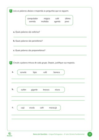 Banco de Questões – Língua Portuguesa – 4o
ano | Ensino Fundamental 17
4. Leia as palavras abaixo e responda as perguntas que se seguem.
computador mágica café último
avenida multidão agenda povo
a. Quais palavras são oxítonas?
b. Quais palavras são paroxítonas?
c. Quais palavras são proparoxítonas?
5. Circule a palavra intrusa de cada grupo. Depois, justifique sua resposta.
a.
b.
c.
suéter gigante tesoura xícara
cajá escola café maracujá
sorvete lápis café boneca
 