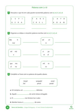 18 Banco de Questões – Língua Portuguesa – 4o
ano | Ensino Fundamental
Palavras com L e U
1. Descubra o que há em cada pacote escrevendo palavras com al, el, il, ol, ul.
2. Organize as sílabas e encontre palavras escritas com al, el, il, ol, ul.
dão ti
mul
vel má
a
que ma
al na
vel crí
in
ci pa
es al
nel ro
co
L S P I
U E R A
T A R E
C R E L
L A F D
A O A M
3. Complete as frases com as palavras do quadro abaixo.
lençol sarapatel anzol
Sol pincel pastel
a. Gil comprou um delicioso.
b. Aquele de carne estava estragado.
c. O nos fornece luz e calor.
d. Mamãe trocou o da cama.
 