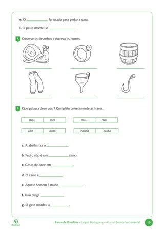 Banco de Questões – Língua Portuguesa – 4o
ano | Ensino Fundamental 19
e. O foi usado para pintar a casa.
f. O peixe mordeu o .
4. Observe os desenhos e escreva os nomes.
5. Que palavra devo usar? Complete corretamente as frases.
cauda calda
meu mel mau mal
alto auto
a. A abelha faz o .
b. Pedro não é um aluno.
c. Gosto de doce em .
d. O carro é .
e. Aquele homem é muito .
f. Jairo dirige .
g. O gato mordeu a .
 
