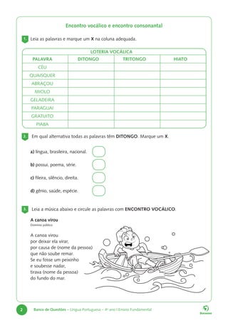 2 Banco de Questões – Língua Portuguesa – 4o
ano | Ensino Fundamental
2. Em qual alternativa todas as palavras têm DITONGO. Marque um X.
a) língua, brasileira, nacional.
b) possui, poema, série.
c) fileira, silêncio, direita.
d) gênio, saúde, espécie.
3. Leia a música abaixo e circule as palavras com ENCONTRO VOCÁLICO.
A canoa virou
Domínio público
A canoa virou
por deixar ela virar,
por causa de (nome da pessoa)
que não soube remar.
Se eu fosse um peixinho
e soubesse nadar,
tirava (nome da pessoa)
do fundo do mar.
Encontro vocálico e encontro consonantal
1. Leia as palavras e marque um X na coluna adequada.
LOTERIA VOCÁLICA
PALAVRA DITONGO TRITONGO HIATO
CÉU
QUAISQUER
ABRAÇOU
MIOLO
GELADEIRA
PARAGUAI
GRATUITO
PIABA
 