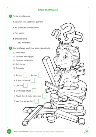20 Banco de Questões – Língua Portuguesa – 4o
ano | Ensino Fundamental
1. Pontue corretamente.
a. Quantos anos você disse que tem
b. As árvores estão florescendo
c. Pare agora
d. Então ele disse
Seja muito feliz.
2. Que sinal devo usar? Faça a correspondência.
(1) Ponto final
(2) Ponto de interrogação
(3) Ponto de exclamação
(4) Reticências
(5) Travessão
a) Socorro Socorro
b) A rosa é cheirosa
c) Que frio
d) Onde você estuda
e) Aquele livro é muito bom, mas
f) Meu time vai ganhar
Sinais de pontuação
 