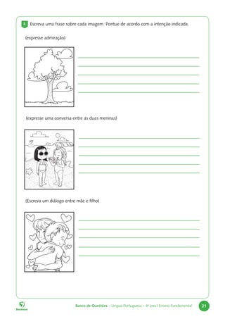Banco de Questões – Língua Portuguesa – 4o
ano | Ensino Fundamental 21
3. Escreva uma frase sobre cada imagem. Pontue de acordo com a intenção indicada.
(expresse admiração)
(expresse uma conversa entre as duas meninas)
(Escreva um diálogo entre mãe e filho)
 