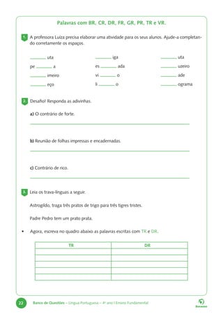 22 Banco de Questões – Língua Portuguesa – 4o
ano | Ensino Fundamental
Palavras com BR, CR, DR, FR, GR, PR, TR e VR.
1. A professora Luíza precisa elaborar uma atividade para os seus alunos. Ajude-a completan-
do corretamente os espaços.
uta
uzeiro
ade
ograma
iga
es ada
vi o
li o
uta
pe a
imeiro
eço
2. Desafio! Responda as adivinhas.
a) O contrário de forte.
b) Reunião de folhas impressas e encadernadas.
c) Contrário de rico.
3. Leia os trava-línguas a seguir.
Astrogildo, traga três pratos de trigo para três tigres tristes.
Padre Pedro tem um prato prata.
• Agora, escreva no quadro abaixo as palavras escritas com TR e DR.
TR DR
 