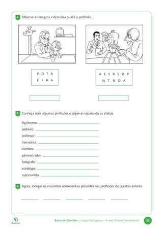Banco de Questões – Língua Portuguesa – 4o
ano | Ensino Fundamental 23
4. Observe as imagens e descubra qual é a profissão.
P D T A
E I R A
A E S R E D P
N T R O A
5. Conheça mais algumas profissões e copie-as separando as sílabas.
6. Agora, indique os encontros consonantais presentes nas profissões da questão anterior.
Agrônomo:
pedreiro:
professor:
treinadora:
escritora:
administrador:
fotógrafo:
astrólogo:
nutricionista:
 