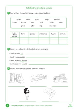 24 Banco de Questões – Língua Portuguesa – 4o
ano | Ensino Fundamental
Substantivos próprios e comuns
1. Faça a leitura dos substantivos e preencha o quadro abaixo.
		tristeza junho		dália		alegria		cachorro
Mariana sábado maio		rosa		ciúme		zebra		
			praça		gato 		loja		Francisco
meses
e dia da
semana
flores pessoas sentimentos lugares animais
2. Escreva se o substantivo destacado é comum ou próprio.
Com A, escrevo Ana.
Com P, escrevo paixão.
Com C, escrevo Carlinhos.
Carlinhos do meu coração.
3. Escreva um substantivo próprio para cada ilustração.
 