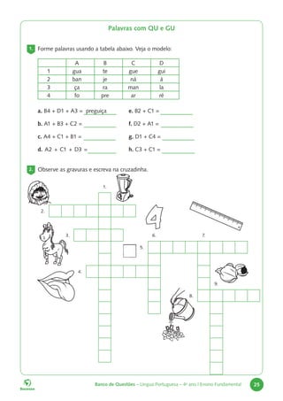 Banco de Questões – Língua Portuguesa – 4o
ano | Ensino Fundamental 25
1.
2.
3. 6. 7.
5.
4.
9.
8.
Palavras com QU e GU
1. Forme palavras usando a tabela abaixo. Veja o modelo:
A B C D
1 gua te gue gui
2 ban je ná á
3 ça ra man la
4 fo pre ar ré
a. B4 + D1 + A3 = preguiça
b. A1 + B3 + C2 =
c. A4 + C1 + B1 =
d. A2 + C1 + D3 =
2. Observe as gravuras e escreva na cruzadinha.
e. B2 + C1 =
f. D2 + A1 =
g. D1 + C4 =
h. C3 + C1 =
 