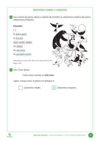 Banco de Questões – Língua Portuguesa – 4o
ano | Ensino Fundamental 27
Substantivo simples e compostos
1. Leia o trecho do poema abaixo e sublinhe de vermelho os substantivos simples e de azul os
substantivos compostos.
Passaredo
[...]
Ei, quero-quero
oi, tico-tico
anum, pardal, chapim
xô, cotovia
xô, ave-maria
xô, pescador-martim.
(Chico Buarque e Francis Hime. Meus caros amigos: Rio de Janeiro:
Philips, 1976.)
2. Leia a frase abaixo.
Carlos estava sentado no sofá-cama.
Agora, marque certo. A palavra em destaque é:
substantivo simples substantivo composto
 
