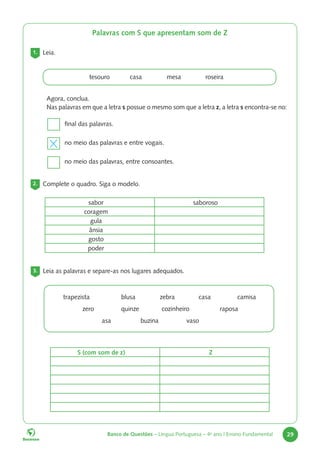 Banco de Questões – Língua Portuguesa – 4o
ano | Ensino Fundamental 29
Palavras com S que apresentam som de Z
1. Leia.
tesouro casa		 mesa		 roseira
Agora, conclua.
Nas palavras em que a letra s possue o mesmo som que a letra z, a letra s encontra-se no:
final das palavras.
no meio das palavras e entre vogais.
no meio das palavras, entre consoantes.
2. Complete o quadro. Siga o modelo.
sabor saboroso
coragem
gula
ânsia
gosto
poder
3. Leia as palavras e separe-as nos lugares adequados.
trapezista		blusa		zebra 		casa		camisa
			zero		quinze		 cozinheiro		 raposa
				 asa buzina vaso
S (com som de z) Z
 
