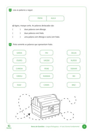 Banco de Questões – Língua Portuguesa – 4o
ano | Ensino Fundamental 3
a) Agora, marque certo. As palavras destacadas são:
(		 ) duas palavras com ditongo.
(		 ) duas palavras com hiato.
(		 ) uma palavra com ditongo e outra com hiato.
5. Pinte somente as palavras que apresentam hiato.
4. Leia as palavras a seguir.
			PAPAI				AULA
SAÍDA
OURO
PAI
SAÚDE
ÁGUA
RUÍDO
CANOA
VIROU
PEIXE
RAINHA
DEIXAR
REI
RAIZ CAIXA BAÚ
 