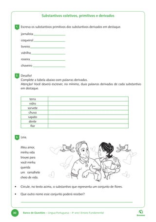 30 Banco de Questões – Língua Portuguesa – 4o
ano | Ensino Fundamental
Substantivos coletivos, primitivos e derivados
1. Escreva os substantivos primitivos dos substantivos derivados em destaque.
2. Desafio!
Complete a tabela abaixo com palavras derivadas.
Atenção! Você deverá escrever, no mínimo, duas palavras derivadas de cada substantivo
em destaque.
terra
vidro
sorvete
chuva
sapato
dente
flor
3. Leia.
Meu amor,
minha vida
trouxe para
você minha
querida
um ramalhete
cheio de vida.
• Circule, no texto acima, o substantivo que representa um conjunto de flores.
jornalista 		
coqueiral		
livreiro			
vidrilho		
roseira			
chaveiro		
• Que outro nome esse conjunto poderá receber?
 