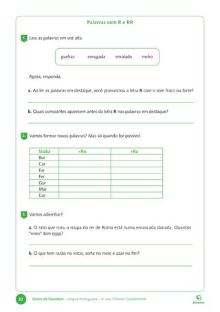 32 Banco de Questões – Língua Portuguesa – 4o
ano | Ensino Fundamental
Palavras com R e RR
1. Leia as palavras em voz alta.
guelras enrugada enrolado melro
Agora, responda.
a. Ao ler as palavras em destaque, você pronunciou a letra R com o som fraco ou forte?
b. Quais consoantes aparecem antes da letra R nas palavras em destaque?
2. Vamos formar novas palavras? Mas só quando for possível.
Sílaba +Ro +Ra
Bur
Car
Far
Fer
Gor
Mar
Cor
3. Vamos adivinhar?
a. O rato que roeu a roupa do rei de Roma está numa enrascada danada. Quantos
"erres" tem nisso?
b. O que tem razão no início, sorte no meio e azar no fim?
 