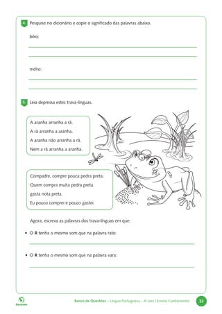 Banco de Questões – Língua Portuguesa – 4o
ano | Ensino Fundamental 33
4. Pesquise no dicionário e copie o significado das palavras abaixo.
bilro:
melro:
5. Leia depressa estes trava-línguas.
A aranha arranha a rã.
A rã arranha a aranha.
A aranha não arranha a rã.
Nem a rã arranha a aranha.
Compadre, compre pouca pedra preta.
Quem compra muita pedra preta
gasta nota preta.
Eu pouco comprei e pouco gastei.
Agora, escreva as palavras dos trava-línguas em que:
• O R tenha o mesmo som que na palavra rato:
• O R tenha o mesmo som que na palavra vara:
 