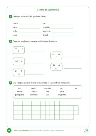 34 Banco de Questões – Língua Portuguesa – 4o
ano | Ensino Fundamental
Gênero do substantivo
1. Escreva o masculino dos parentes abaixo.
avó -
neta -
mãe -
nora -
tia -
bisneta -
sobrinha -
bisavó -
2. Organize as sílabas e encontre substantivos femininos.
tã ca
pi
mã ir
pi ã
es
ã an
ci
dã ci
da
3. Leia e depois escreva dentro do quadrado os substantivos masculinos.
nora
recado
pipoqueiro
vento
cabeça
cotovelos
madeira
boi
pai
paz
casa
amiguinho
sal
 