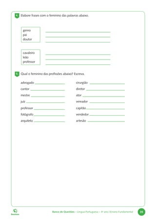 Banco de Questões – Língua Portuguesa – 4o
ano | Ensino Fundamental 35
4. Elabore frases com o feminino das palavras abaixo.
genro
pai
doutor
cavaleiro
leão
professor
5. Qual o feminino das profissões abaixo? Escreva.
advogado
cantor
mestre
juíz
professor
fotógrafo
arquiteto
cirurgião
diretor
ator
vereador
capitão
vendedor
artesão
 