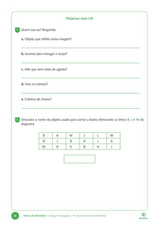 36 Banco de Questões – Língua Portuguesa – 4o
ano | Ensino Fundamental
Palavras com LH
1. Quem sou eu? Responda.
a. Objeto que reflete nossa imagem?
b. Usamos para enxugar o corpo?
c. Mês que vem antes de agosto?
d. Vive na colmeia?
e. Coletivo de chaves?
2. Descubra o nome do objeto usado para cortar a barba eliminando as letras B, J e W do
diagrama.
B A W J L W
N J B A J A
W B V B H J
 