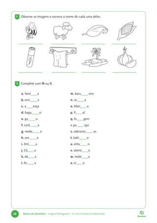 38 Banco de Questões – Língua Portuguesa – 4o
ano | Ensino Fundamental
5. Observe as imagens e escreva o nome de cada uma delas.
6 Complete com lh ou li.
a. famí a
b. ervi a
c. a ança
d. bagu o
e. ga o
f. carti a
g. meda a
h. ore a
i. Emí a
j. Cé a
k. dá a
l. fo a
m. baru eira
n. ro a
o. Marí a
p. fi al
q. fu gem
r. pa aço
s. sobrance as
t. ladri o
u. entu o
v. utensí o
w. mobí a
x. cí o
 