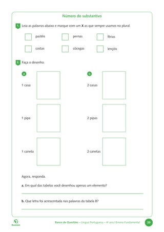 Banco de Questões – Língua Portuguesa – 4o
ano | Ensino Fundamental 39
Número do substantivo
1. Leia as palavras abaixo e marque com um X as que sempre usamos no plural.
pastéis
costas
pernas
cócegas
férias
lençóis
2. Faça o desenho.
1 pipa
1 caneta
1 casa
a b
2 pipas
2 canetas
2 casas
		 Agora, responda.
		
a. Em qual das tabelas você desenhou apenas um elemento?
		
b. Que letra foi acrescentada nas palavras da tabela B?
 