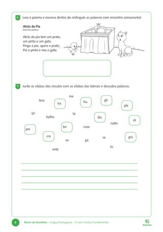 4 Banco de Questões – Língua Portuguesa – 4o
ano | Ensino Fundamental
6. Leia o poema e escreva dentro do retângulo as palavras com encontro consonantal.
7. Junte as sílabas dos círculos com as sílabas das laterais e descubra palavras.
Atrás da Pia
Domínio público
Atrás da pia tem um prato,
um pinto e um gato.
Pinga a pia, apara o prato;
Pia o pinto e mia o gato.
pre
blu
bri
fru
tra
gli
tera
ço
balho
pla
cli
gra
cra
ma
cose
sa
to
ta
ente
nalto
vo ga
 