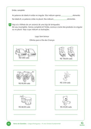 40 Banco de Questões – Língua Portuguesa – 4o
ano | Ensino Fundamental
		 Então, complete:
As palavras da tabela A estão no singular. Elas indicam apenas			 elemento.
Na tabela B, as palavras estão no plural. Elas indicam 			 elementos.
3. Veja só o folheto de um anúncio de uma loja de brinquedos.
Ele saiu incompleto. Vamos completá-lo? Então, escreva o nome dos produtos no singular
ou no plural. Veja o que indicam as ilustrações.
Lojas Vem brincar
Ofertas para o Dia das Crianças
R$ 25,00 cada
R$ 68,00 cada
R$ 3,50 cada
R$ 95,00 cada
R$ 150,00 cada
R$ 9,80 cada
 