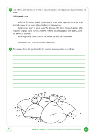 Banco de Questões – Língua Portuguesa – 4o
ano | Ensino Fundamental 41
4. Leia o texto com atenção e circule as palavras escritas no singular que deveriam estar no
plural.
Pedrinhas de ouro
A turma de nossas bisavó, costumava se reunir para jogar cinco-marias, uma
brincadeira que já era conhecida pelos homem das caverna.
Para brincar usam-se cinco saquinho de areia. Um deles é lançado para o alto,
enquanto se pega outro na mesa. Na Pré-História, talvez se jogasse com pedras, caro-
ços de frutas ou ossos.
Na Antiguidade, os rei usavam até pepitas de ouro para se divertir.
(Revista Recreio, ano 2, n. 100. São Paulo, Abril, fevereiro/2002.)
5. Reescreva o texto do quesito anterior, fazendo as adequações necessárias.
 