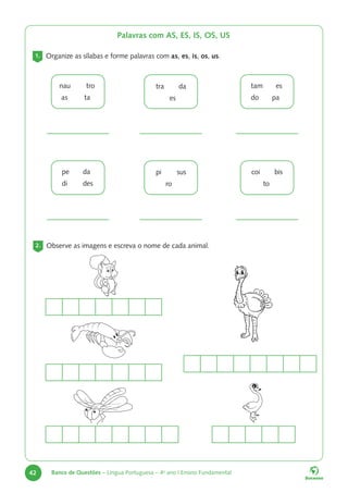 42 Banco de Questões – Língua Portuguesa – 4o
ano | Ensino Fundamental
Palavras com AS, ES, IS, OS, US
1. Organize as sílabas e forme palavras com as, es, is, os, us.
nau tro
as ta
tra da
es
tam es
do pa
pe da
di des
pi sus
ro
coi bis
to
2. Observe as imagens e escreva o nome de cada animal.
 