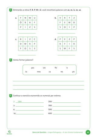 Banco de Questões – Língua Portuguesa – 4o
ano | Ensino Fundamental 43
3. Eliminando as letras F, R, P, W e Z, você encontrará palavras com as, es, is, os, us.
a. F N W U
Ô R B F
P I Z S
c. R I Z C
D W R P
F O S S
d. P E Z P
R F I R
S W F S
b. V R T Z
F E W D
S O I P
4. Vamos formar palavras?
		pas		ces		flo		is
ta		mos		ca		res		pis
5. Continue o exercício escrevendo os numerais por extenso.
2:
3:
6:
16:
200:
300:
500:
600:
dois
 