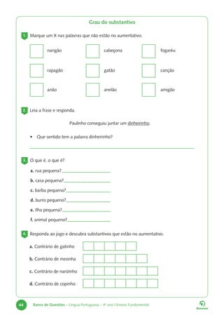 44 Banco de Questões – Língua Portuguesa – 4o
ano | Ensino Fundamental
Grau do substantivo
1. Marque um X nas palavras que não estão no aumentativo.
narigão
rapagão
anão
cabeçona
gatão
anelão
fogaréu
canção
amigão
2. Leia a frase e responda.
Paulinho conseguiu juntar um dinheirinho.
• Que sentido tem a palavra dinheirinho?
3. O que é, o que é?
a. rua pequena?
b. casa pequena?
c. barba pequena?
d. burro pequeno?
e. Ilha pequena?
f. animal pequeno?
4. Responda ao jogo e descubra substantivos que estão no aumentativo.
a. Contrário de gatinho
b. Contrário de mesinha
c. Contrário de narizinho
d. Contrário de copinho
 