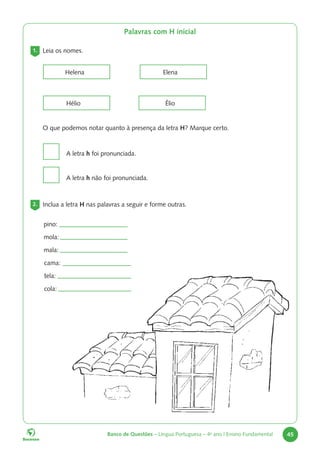 Banco de Questões – Língua Portuguesa – 4o
ano | Ensino Fundamental 45
Palavras com H inicial
1. Leia os nomes.
Helena
Hélio
Elena
Élio
O que podemos notar quanto à presença da letra H? Marque certo.
A letra h foi pronunciada.
A letra h não foi pronunciada.
2. Inclua a letra H nas palavras a seguir e forme outras.
pino:
mola:
mala:
cama:
tela:
cola:
 