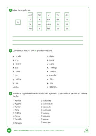46 Banco de Questões – Língua Portuguesa – 4o
ano | Ensino Fundamental
3. Leia e forme palavras.
4. Complete as palavras com h quando necessário.
5. Numere a segunda coluna de acordo com a primeira observando as palavras da mesma
família.
gem tel lo ra dês
ri fo zon rós rio
te na mem to rá
me je lan co po
ho
a. ortelã
b. erva
c. orrível
d. ovo
e. umor
f. ino
g. istória
h. oje
i. unha
j. ábito
k. esfera
l. orário
m. ortaliça
n. onesto
o. espinafre
p. élice
q. ora
r. ipódromo
1 homem
2 higiene
3 humor
4 hora
5 história
6 horror
7 humilde
8 honesto
( ) humorista
( ) honestidade
( ) historiador
( ) humildade
( ) humano
( ) higiênico
( ) horário
( ) horroroso
 