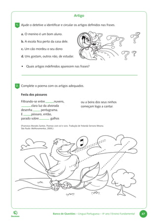 Banco de Questões – Língua Portuguesa – 4o
ano | Ensino Fundamental 47
Artigo
1. Ajude o detetive a identificar e circular os artigos definidos nas frases.
a. O menino é um bom aluno.
b. A escola fica perto da casa dele.
c. Um cão mordeu o seu dono
d. Uns gostam, outros não, de estudar.
• Quais artigos indefinidos aparecem nas frases?
2. Complete o poema com os artigos adequados.
Festa dos pássaros
Filtrando-se entre nuvens,
clara luz da alvorada
desenha pentagrama.
E pássaro, então,
parado sobre galhos
ou a beira dos seus ninhos
começam logo a cantar.
(Francisco Morales Santos. Poemas com sol e sons. Tradução de Yolanda Serrano Meana.
São Paulo: Melhoramentos, 2000.)
 