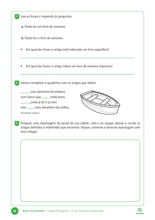 48 Banco de Questões – Língua Portuguesa – 4o
ano | Ensino Fundamental
3. Leia as frases e responda às perguntas.
a. Paulo leu um livro de romance.
b. Paulo leu o livro de romance.
• Em qual das frases o artigo está indicando um livro específico?
• Em qual das frases o artigo indica um livro de maneira imprecisa?
4. Vamos completar a quadrinha com os artigos que faltam.
5. Pesquise uma reportagem do jornal de sua cidade, cole-a no espaço abaixo e circule os
artigos definidos e indefinidos que encontrar. Depois, comente o tema da reportagem com
seus colegas.
meu benzinho foi embora
num barco que onda levou.
onda já foi e já veio
mas meu benzinho não voltou.
(Quadrinha popular)
 