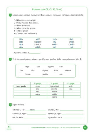 Banco de Questões – Língua Portuguesa – 4o
ano | Ensino Fundamental 49
Palavras com CE, CI, SE, SI e Ç
1. Leia as pistas a seguir, marque um X nas palavras eliminadas e chegue a palavra secreta.
1- Não começa com vogal.
2- Possui mais de duas sílabas.
3- Não é acentuada.
4- Não é nome de pessoa.
5- Está no plural.
6- Começa com a sílaba CA.
bacia você cego doce
cedo capacete céu alface
face carroças Cecília Cacilda
cera cidade saci cipó
A palavra secreta é		 .
2. Pinte de cores iguais as palavras que têm som igual na sílaba começada com a letra C.
		cego		coa		cigarra		saci
cola		cera		cigana		acém		cinema
		tecido			polícia			céu
1º grupo 2º grupo 3º grupo
cores iguais: cego cigarra/saci cola
cera cinema coa
céu polícia
acém tecido
cigana
3. Siga o modelo.
cebola (-c, +r) = rebola
casinha (-s, +p) =
céu (-c, +v) =
sinal (-s, +f) =
senhor (-s, +p) =
cigarro (-rr, +n) =
 