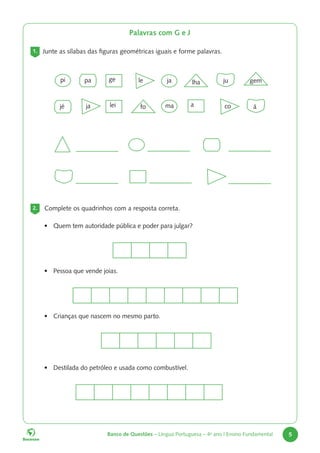Banco de Questões – Língua Portuguesa – 4o
ano | Ensino Fundamental 5
2. Complete os quadrinhos com a resposta correta.
• Quem tem autoridade pública e poder para julgar?
• Pessoa que vende joias.
• Crianças que nascem no mesmo parto.
• Destilada do petróleo e usada como combustível.
Palavras com G e J
1. Junte as sílabas das figuras geométricas iguais e forme palavras.
pi ja
ma
ge
lei a
fo
lha gem
ju
á
pa
jé
le
co
ja
 