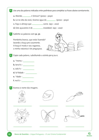 50 Banco de Questões – Língua Portuguesa – 4o
ano | Ensino Fundamental
4. Use uma das palavras indicadas entre parênteses para completar as frases abaixo corretamente.
a. Mamãe, 		 ir brincar? (posso - poço)
b. Lá no sítio da vovó, tiramos água do 		 . (posso - poço)
c. Faça o almoço que 		 carne. (aço - asso)
d. Este açucareiro é de 		 inoxidável. (aço - asso)
5. Sublinhe as palavras com ça, ço.
6. Copie cada palavra, substituindo a estrela por ç ou c.
7. Escreva o nome das imagens.
Pombinha branca, que estás fazendo?
lavando a louça pro casamento.
A louça é muita e sou vagarosa,
a minha natureza é de preguiçosa.
a. *inema -
b. terra*o -
c. solu*o -
d. fa*ilidade -
e. *idade -
f. ma*ã –
 
