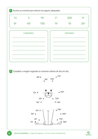 52 Banco de Questões – Língua Portuguesa – 4o
ano | Ensino Fundamental
3. Escreva os numerais por extenso nos lugares adequados.
4. Complete a imagem seguindo os numerais ordinais de dez em dez.
14
8o
3
40o
15o
100
1o
19
300
10
5o
20o
CARDINAIS ORDINAIS
10o
20o
30o
40o
50o
60o
70o
80o
90o 100o
110o
120o
130o
140o
150o
160o
170o
180o
 