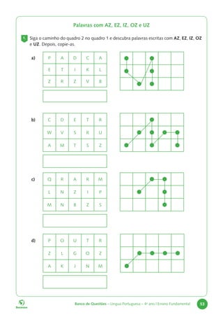 Banco de Questões – Língua Portuguesa – 4o
ano | Ensino Fundamental 53
Palavras com AZ, EZ, IZ, OZ e UZ
1. Siga o caminho do quadro 2 no quadro 1 e descubra palavras escritas com AZ, EZ, IZ, OZ
e UZ. Depois, copie-as.
a) P A D C A
E T I K L
Z R Z V B
b) C D E T R
W V S R U
A M T S Z
c) Q R A R M
L N Z I P
M N B Z S
d) P O U T R
Z L G O Z
A K J N M
 