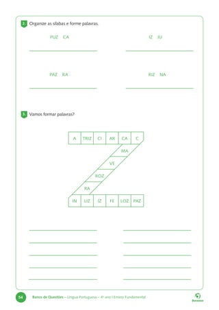 54 Banco de Questões – Língua Portuguesa – 4o
ano | Ensino Fundamental
2. Organize as sílabas e forme palavras.
PUZ CA
PAZ RA
IZ JU
RIZ NA
3. Vamos formar palavras?
A TRIZ CI AR CA C
MA
VE
ROZ
RA
IN LIZ IZ FE LOZ PAZ
 