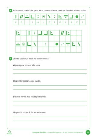 Banco de Questões – Língua Portuguesa – 4o
ano | Ensino Fundamental 55
4. Substituindo os símbolos pelas letras correspondentes, você vai descobrir a frase oculta!
5. Que tal colocar as frases na ordem correta?
a) juiz Aquele homem feliz. um é
b) aprender capaz Sou de rápido.
c) atriz a novela. não Talvez participe da
d) aprendiz no voz A do fez teatro. eco
C D J I A U Z É O L R V E
 